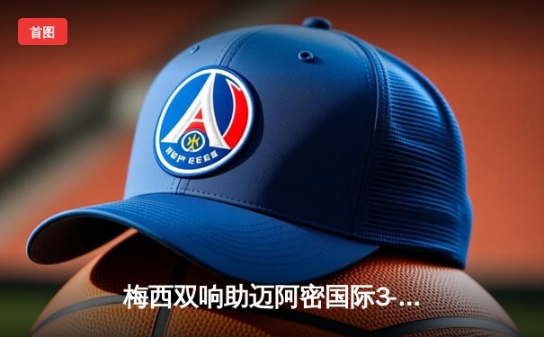 梅西双响助迈阿密国际3-1逆转奥兰多城，晋级北美联盟杯八强