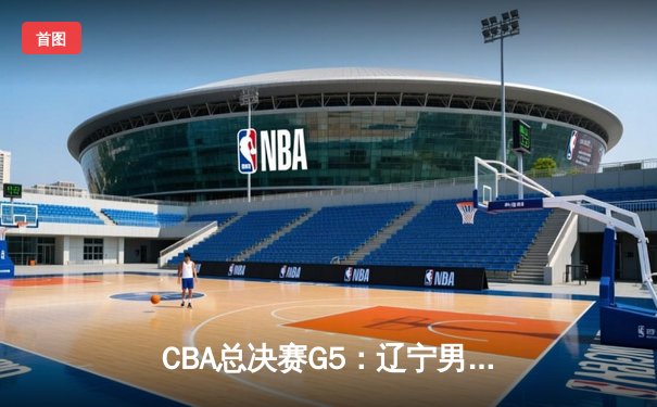 CBA总决赛G5：辽宁男篮逆转广东加时取胜，成功卫冕总冠军