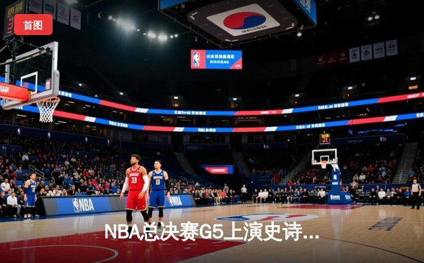 NBA总决赛G5上演史诗逆转，凯尔特人加时险胜勇士夺赛点