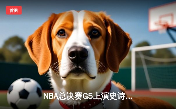 NBA总决赛G5上演史诗逆转 凯尔特人末节轰20-0攻势锁定冠军点