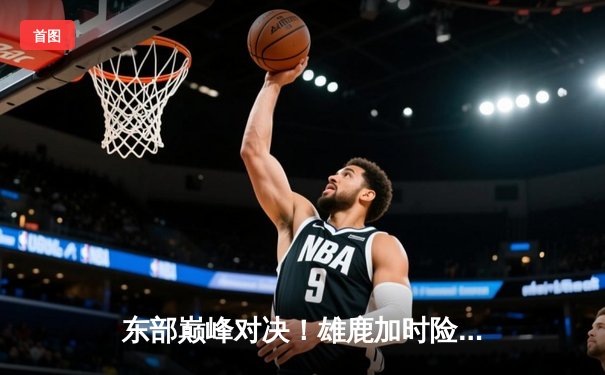 东部巅峰对决！雄鹿加时险胜76人 恩比德空砍42+15难敌字母哥全能三双